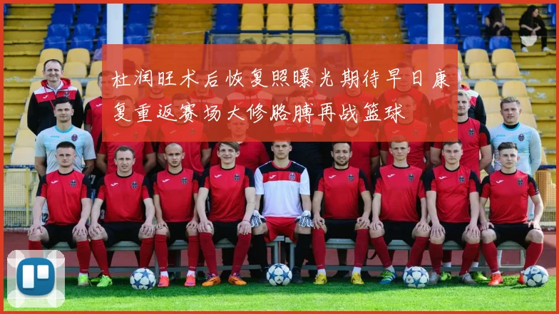 杜润旺术后恢复照曝光期待早日康复重返赛场大修胳膊再战篮球