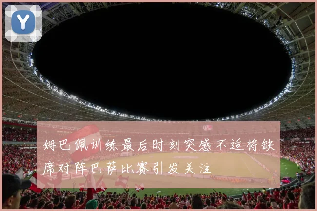 姆巴佩训练最后时刻突感不适将缺席对阵巴萨比赛引发关注