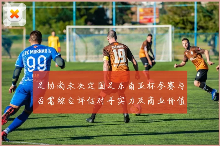 足协尚未决定国足东南亚杯参赛与否需综合评估对手实力及商业价值