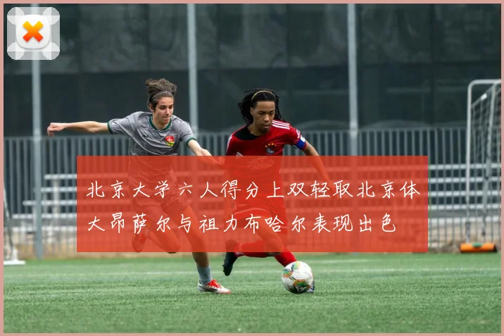 北京大学六人得分上双轻取北京体大昂萨尔与祖力布哈尔表现出色