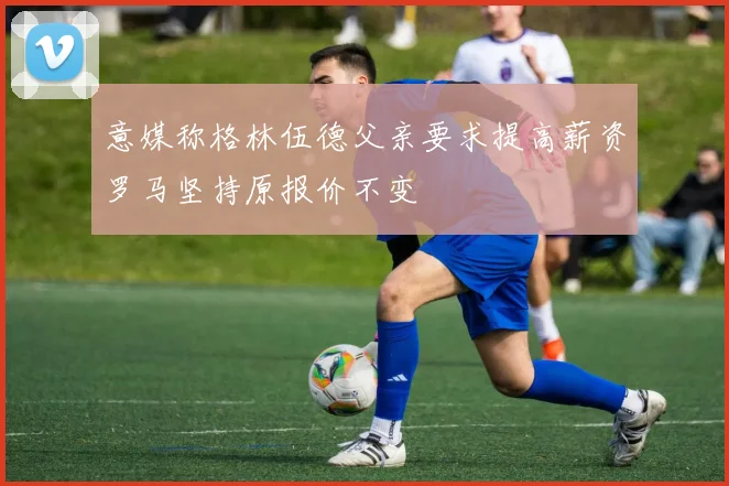 意媒称格林伍德父亲要求提高薪资罗马坚持原报价不变