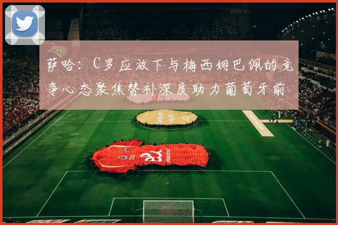 萨哈：C罗应放下与梅西姆巴佩的竞争心态聚焦替补深度助力葡萄牙前行