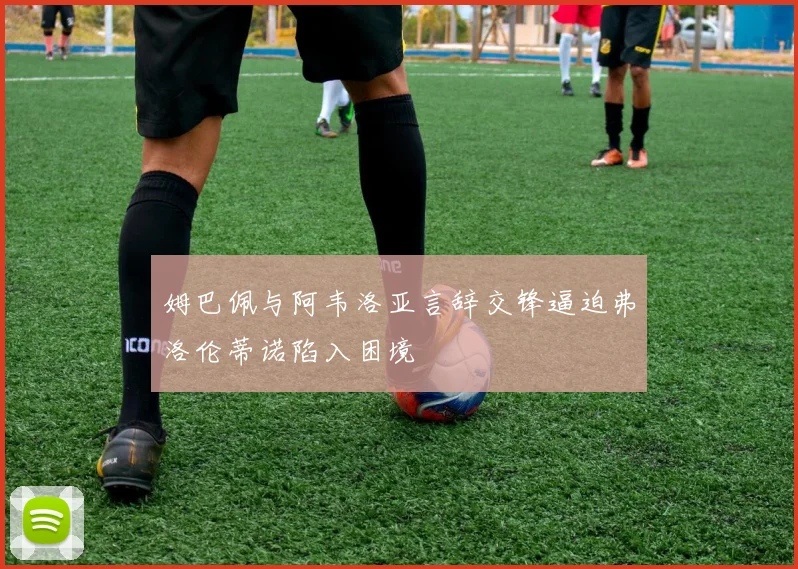 姆巴佩与阿韦洛亚言辞交锋逼迫弗洛伦蒂诺陷入困境