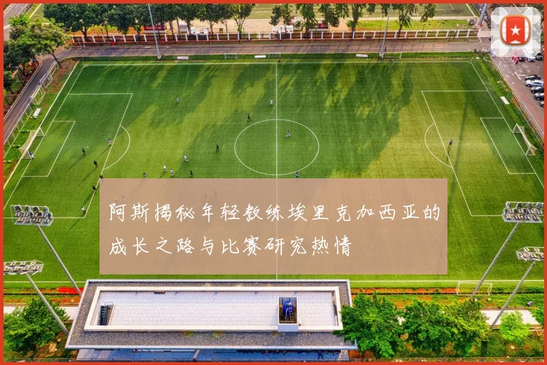 阿斯揭秘年轻教练埃里克加西亚的成长之路与比赛研究热情