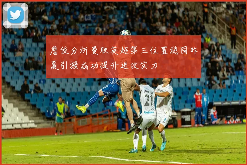 詹俊分析曼联英超第三位置稳固昨夏引援成功提升进攻实力